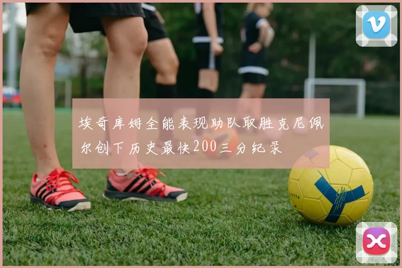 埃奇库姆全能表现助队取胜克尼佩尔创下历史最快200三分纪录