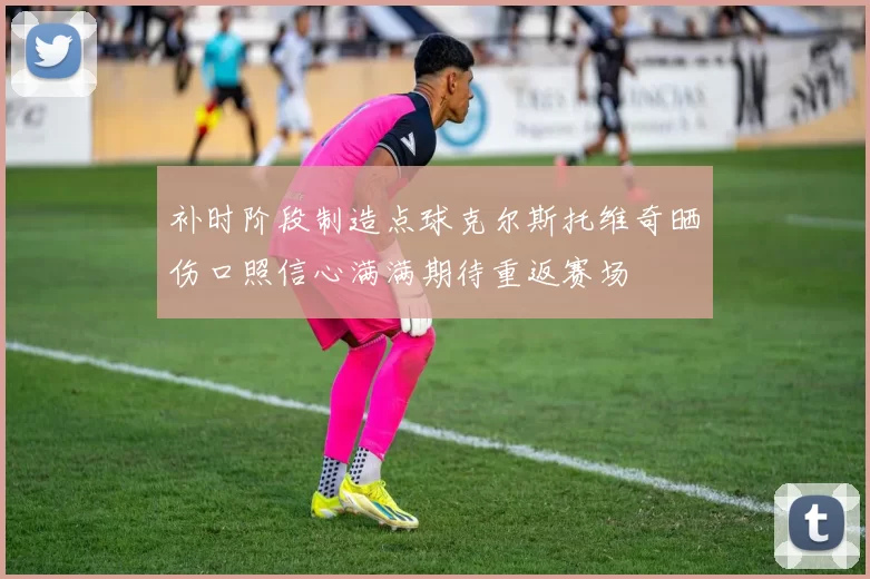 补时阶段制造点球克尔斯托维奇晒伤口照信心满满期待重返赛场