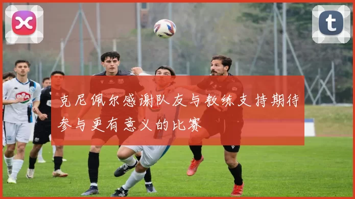 克尼佩尔感谢队友与教练支持期待参与更有意义的比赛