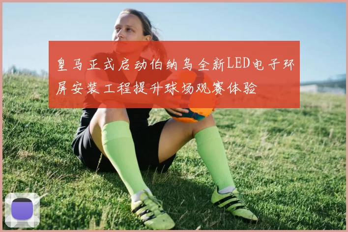 皇马正式启动伯纳乌全新LED电子环屏安装工程提升球场观赛体验