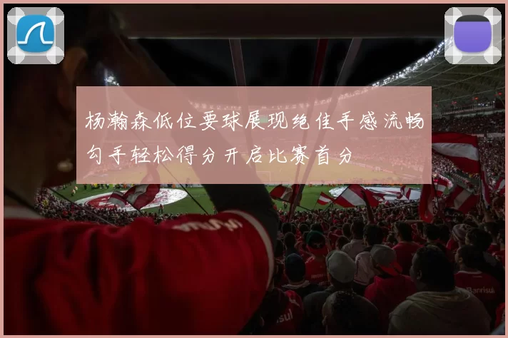 杨瀚森低位要球展现绝佳手感流畅勾手轻松得分开启比赛首分
