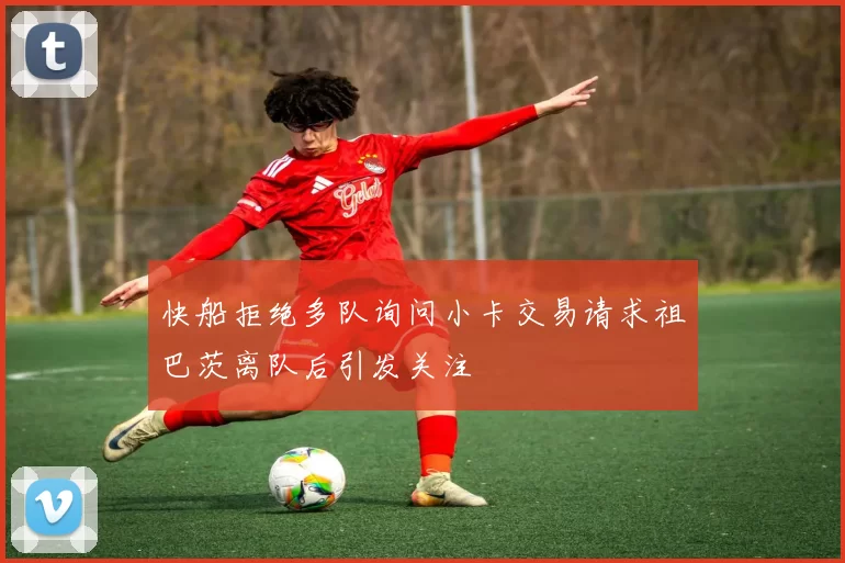 快船拒绝多队询问小卡交易请求祖巴茨离队后引发关注