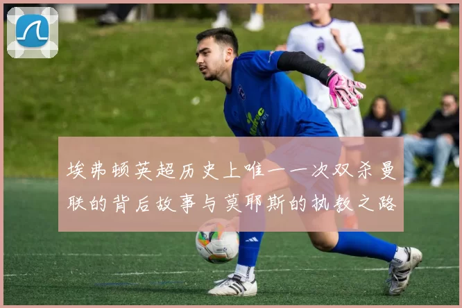 埃弗顿英超历史上唯一一次双杀曼联的背后故事与莫耶斯的执教之路