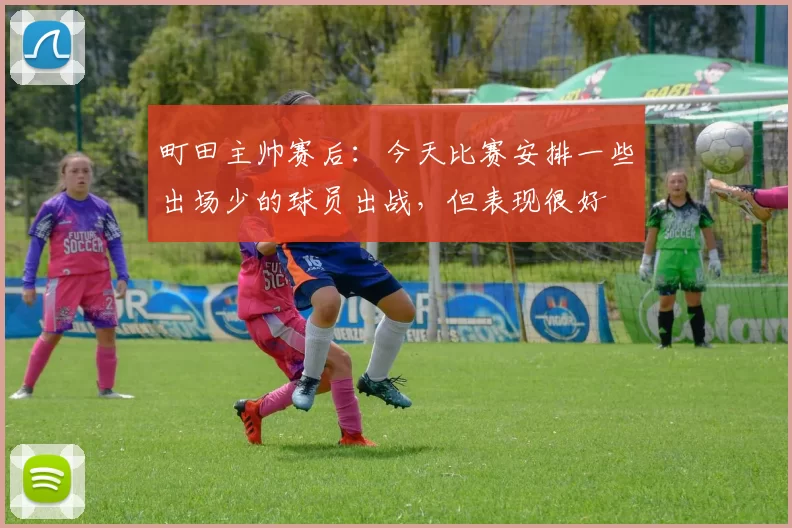 町田主帅赛后：今天比赛安排一些出场少的球员出战，但表现很好