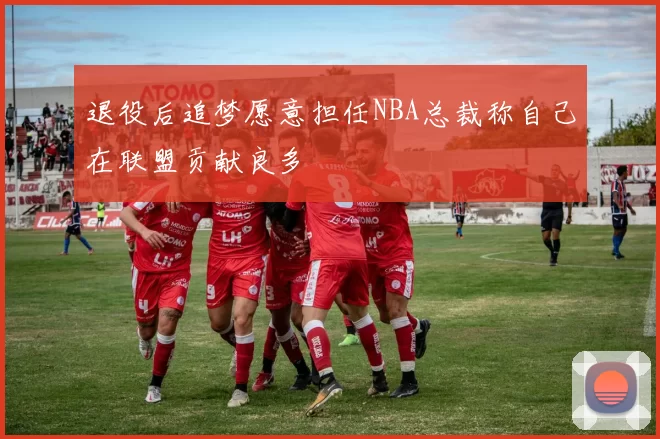 退役后追梦愿意担任NBA总裁称自己在联盟贡献良多