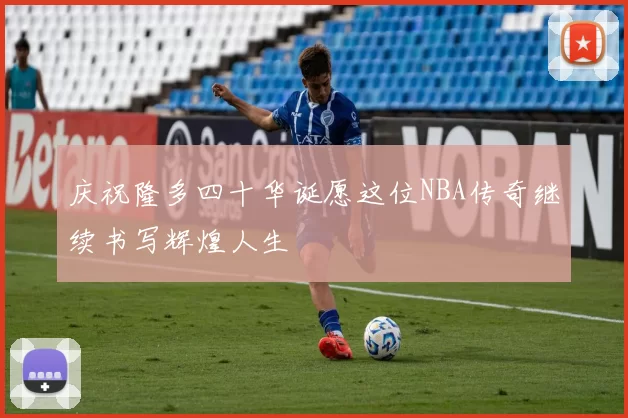 庆祝隆多四十华诞愿这位NBA传奇继续书写辉煌人生