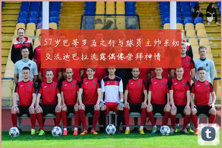 57岁巴蒂罗马之行与球员主帅亲切交流迪巴拉流露偶像崇拜神情