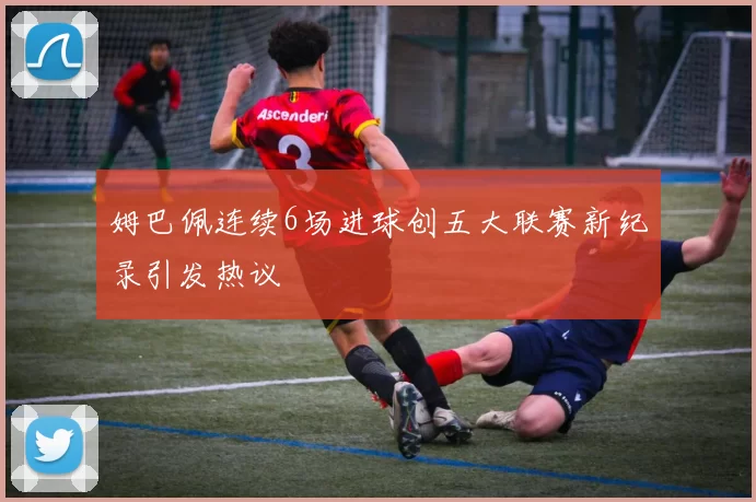 姆巴佩连续6场进球创五大联赛新纪录引发热议
