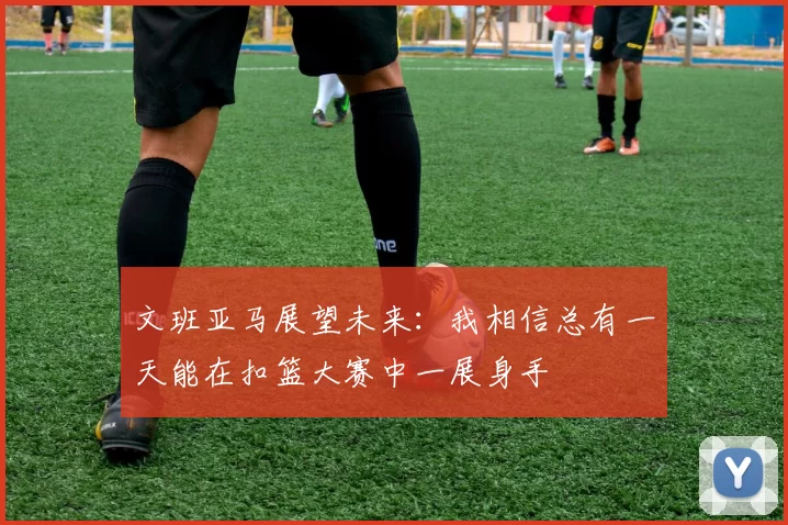 文班亚马展望未来：我相信总有一天能在扣篮大赛中一展身手