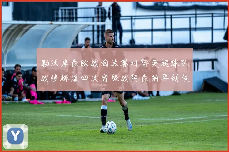 勒沃库森欧战淘汰赛对阵英超球队战绩辉煌四次晋级战阿森纳再创佳绩
