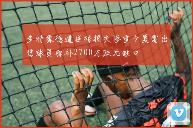 多特蒙德遭逆转损失惨重今夏需出售球员弥补2700万欧元缺口