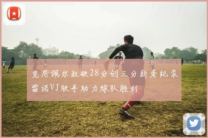 克尼佩尔狂砍28分创三分新秀纪录雷诺VJ联手助力球队胜利